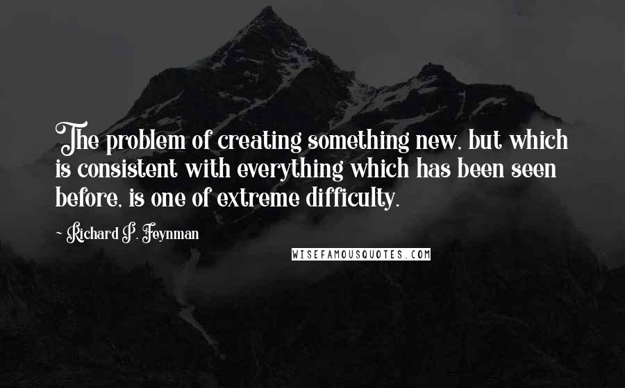 Richard P. Feynman Quotes: The problem of creating something new, but which is consistent with everything which has been seen before, is one of extreme difficulty.