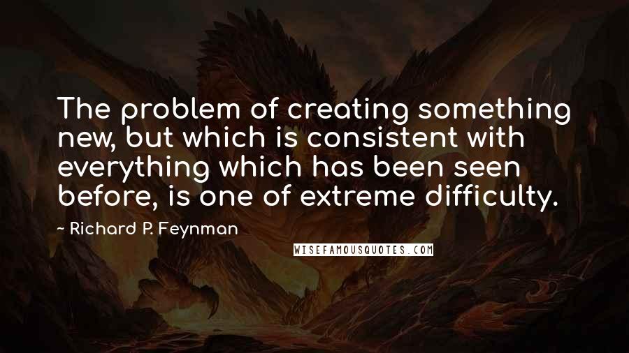 Richard P. Feynman Quotes: The problem of creating something new, but which is consistent with everything which has been seen before, is one of extreme difficulty.