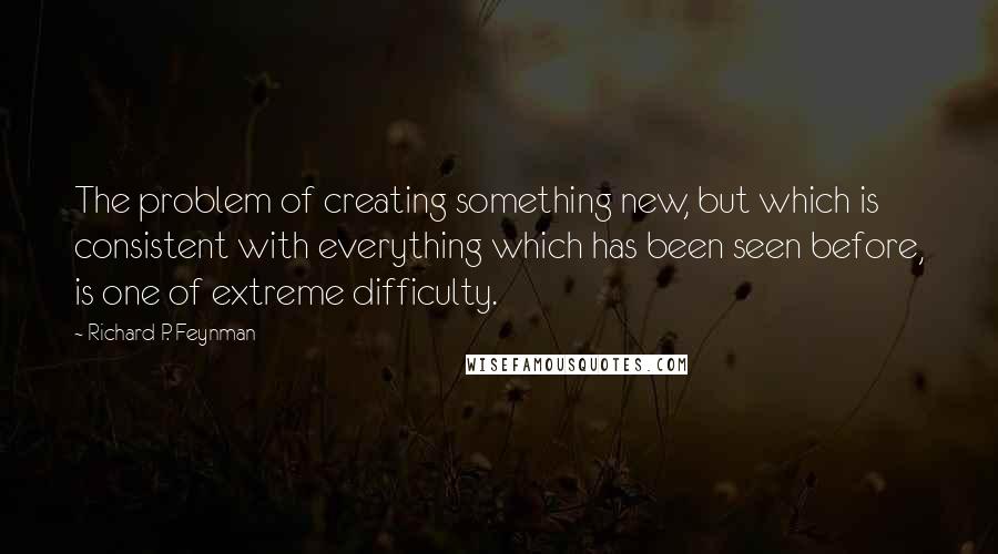 Richard P. Feynman Quotes: The problem of creating something new, but which is consistent with everything which has been seen before, is one of extreme difficulty.