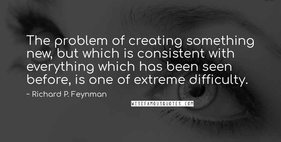 Richard P. Feynman Quotes: The problem of creating something new, but which is consistent with everything which has been seen before, is one of extreme difficulty.