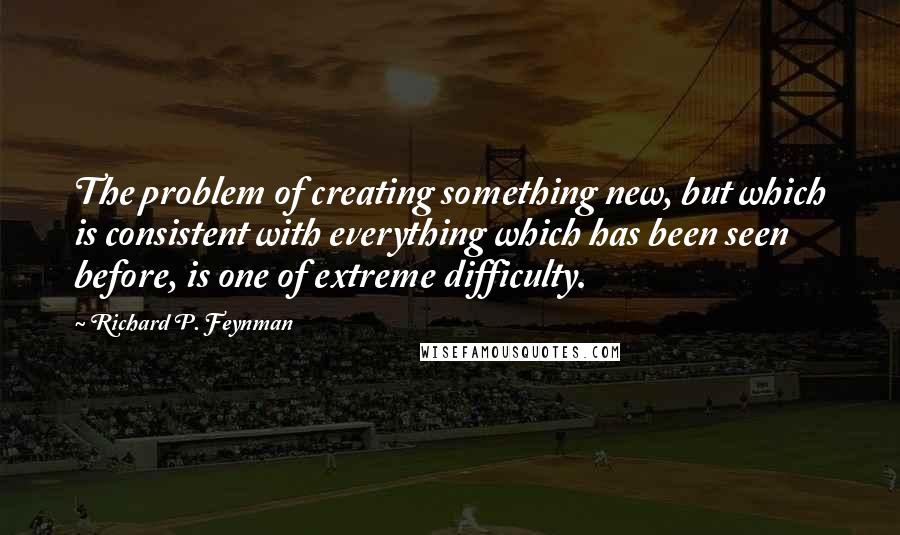 Richard P. Feynman Quotes: The problem of creating something new, but which is consistent with everything which has been seen before, is one of extreme difficulty.