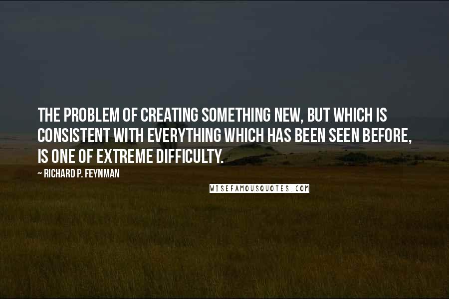 Richard P. Feynman Quotes: The problem of creating something new, but which is consistent with everything which has been seen before, is one of extreme difficulty.