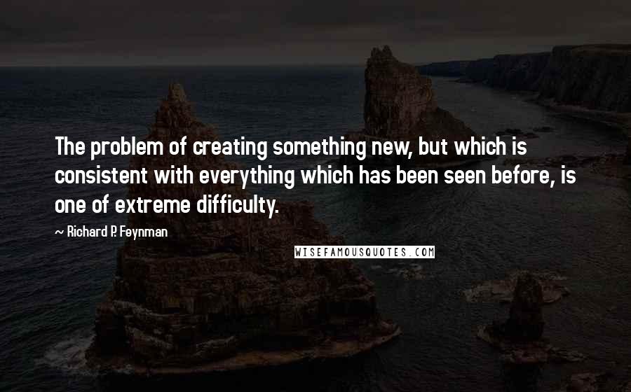 Richard P. Feynman Quotes: The problem of creating something new, but which is consistent with everything which has been seen before, is one of extreme difficulty.