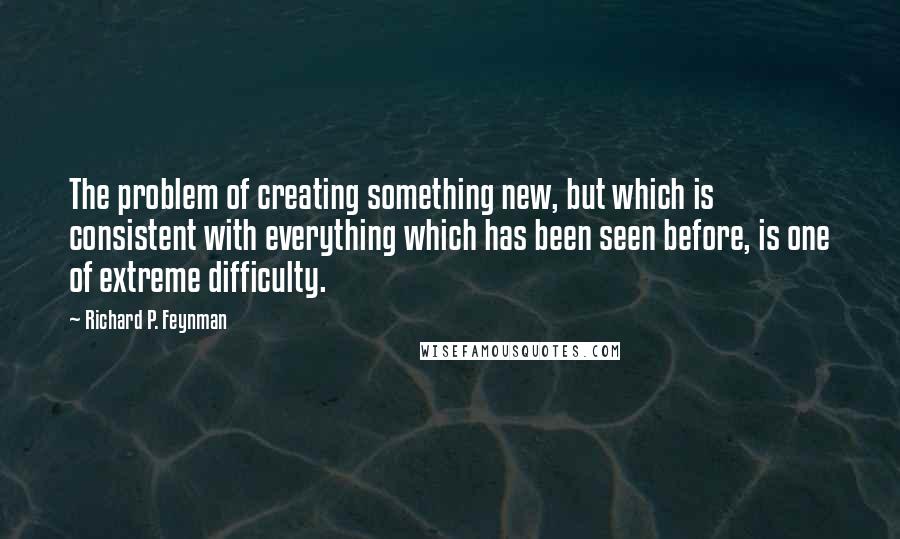 Richard P. Feynman Quotes: The problem of creating something new, but which is consistent with everything which has been seen before, is one of extreme difficulty.