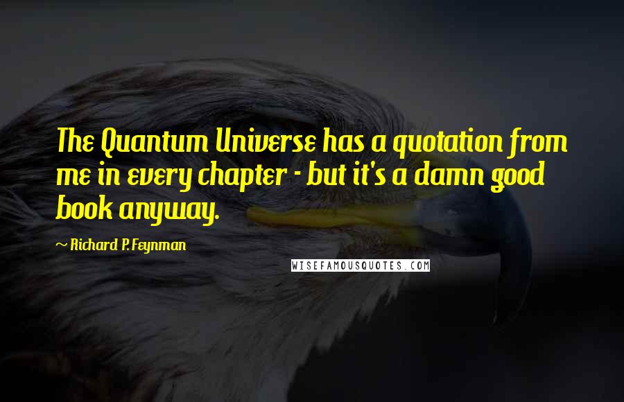 Richard P. Feynman Quotes: The Quantum Universe has a quotation from me in every chapter - but it's a damn good book anyway.
