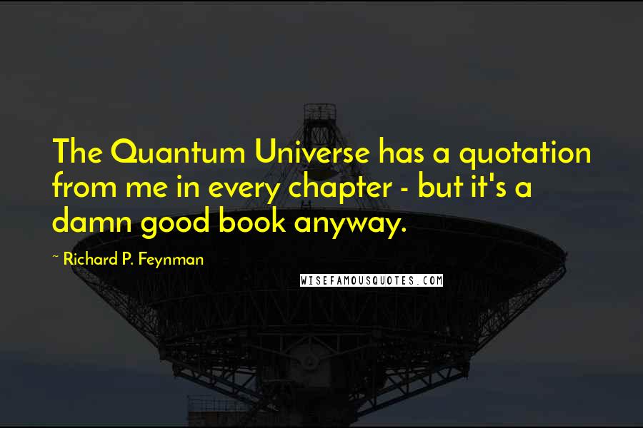 Richard P. Feynman Quotes: The Quantum Universe has a quotation from me in every chapter - but it's a damn good book anyway.