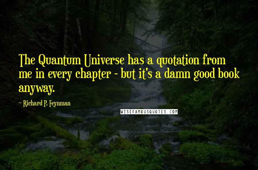 Richard P. Feynman Quotes: The Quantum Universe has a quotation from me in every chapter - but it's a damn good book anyway.