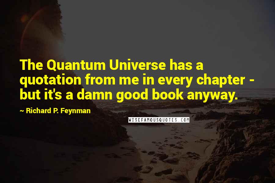 Richard P. Feynman Quotes: The Quantum Universe has a quotation from me in every chapter - but it's a damn good book anyway.