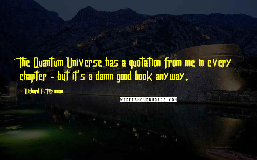 Richard P. Feynman Quotes: The Quantum Universe has a quotation from me in every chapter - but it's a damn good book anyway.