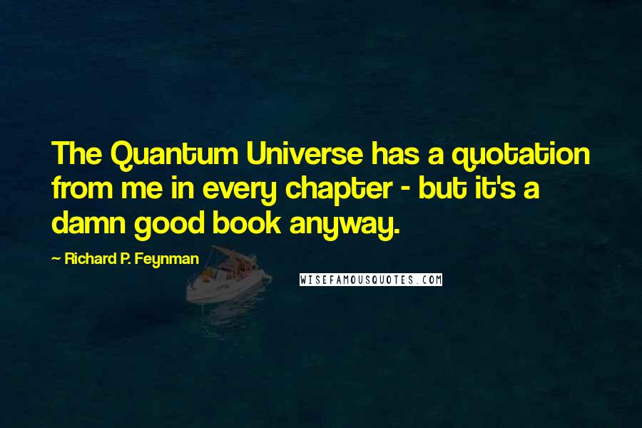 Richard P. Feynman Quotes: The Quantum Universe has a quotation from me in every chapter - but it's a damn good book anyway.