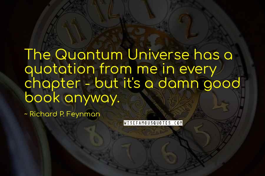 Richard P. Feynman Quotes: The Quantum Universe has a quotation from me in every chapter - but it's a damn good book anyway.