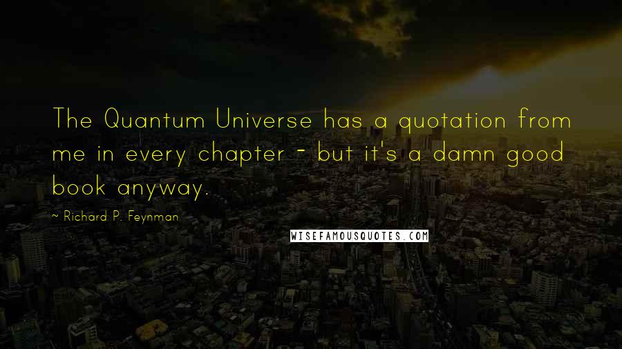 Richard P. Feynman Quotes: The Quantum Universe has a quotation from me in every chapter - but it's a damn good book anyway.