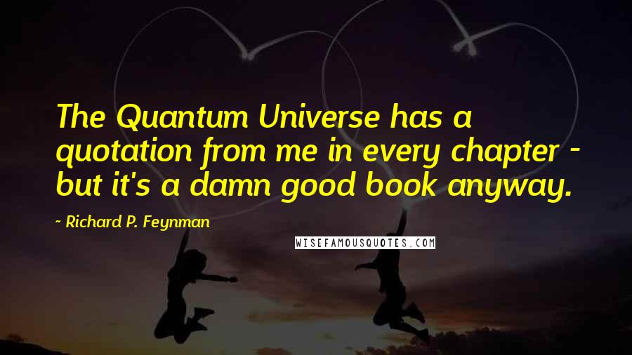Richard P. Feynman Quotes: The Quantum Universe has a quotation from me in every chapter - but it's a damn good book anyway.
