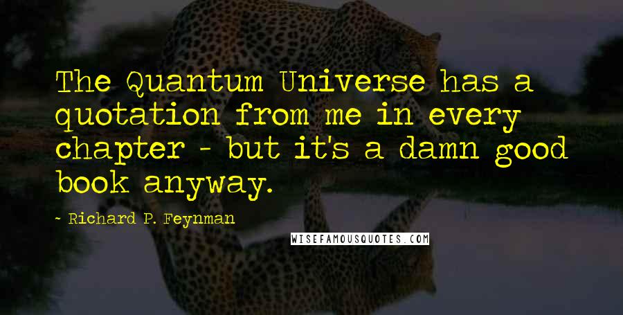 Richard P. Feynman Quotes: The Quantum Universe has a quotation from me in every chapter - but it's a damn good book anyway.