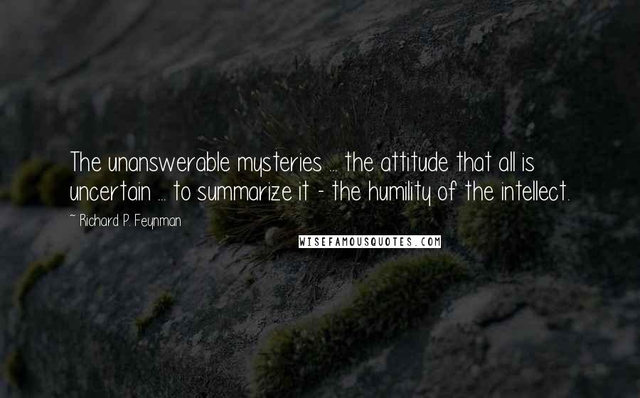 Richard P. Feynman Quotes: The unanswerable mysteries ... the attitude that all is uncertain ... to summarize it - the humility of the intellect.