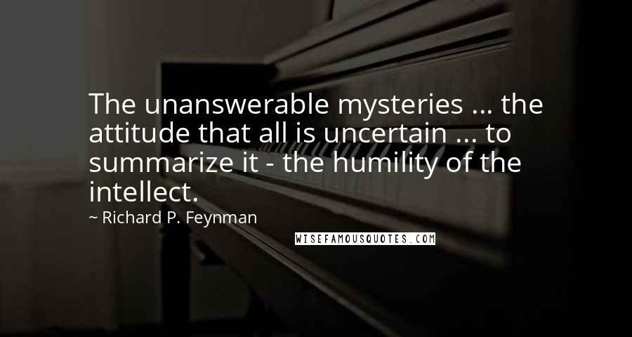 Richard P. Feynman Quotes: The unanswerable mysteries ... the attitude that all is uncertain ... to summarize it - the humility of the intellect.