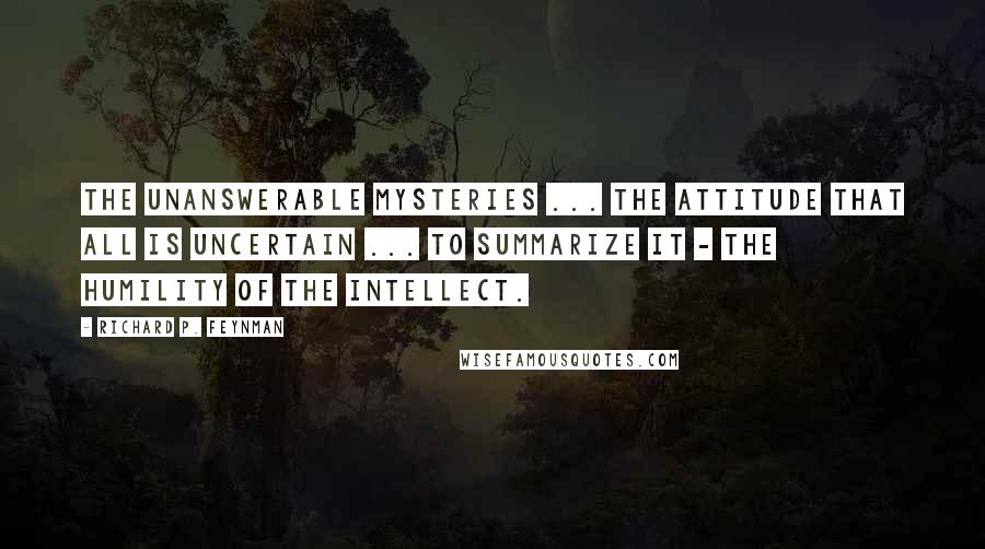 Richard P. Feynman Quotes: The unanswerable mysteries ... the attitude that all is uncertain ... to summarize it - the humility of the intellect.