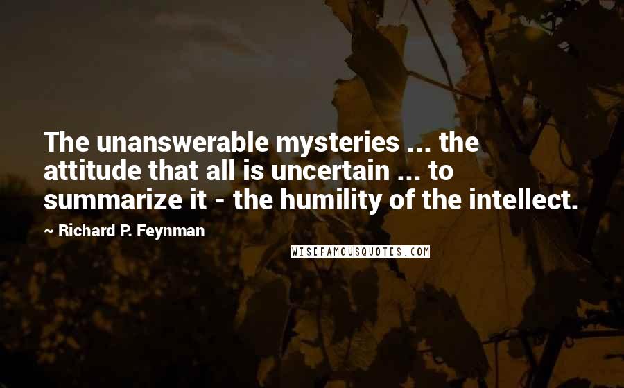 Richard P. Feynman Quotes: The unanswerable mysteries ... the attitude that all is uncertain ... to summarize it - the humility of the intellect.