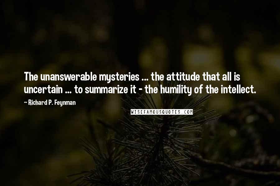 Richard P. Feynman Quotes: The unanswerable mysteries ... the attitude that all is uncertain ... to summarize it - the humility of the intellect.