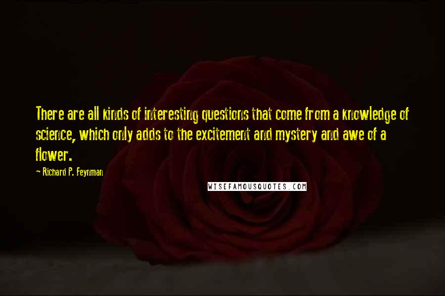 Richard P. Feynman Quotes: There are all kinds of interesting questions that come from a knowledge of science, which only adds to the excitement and mystery and awe of a flower.