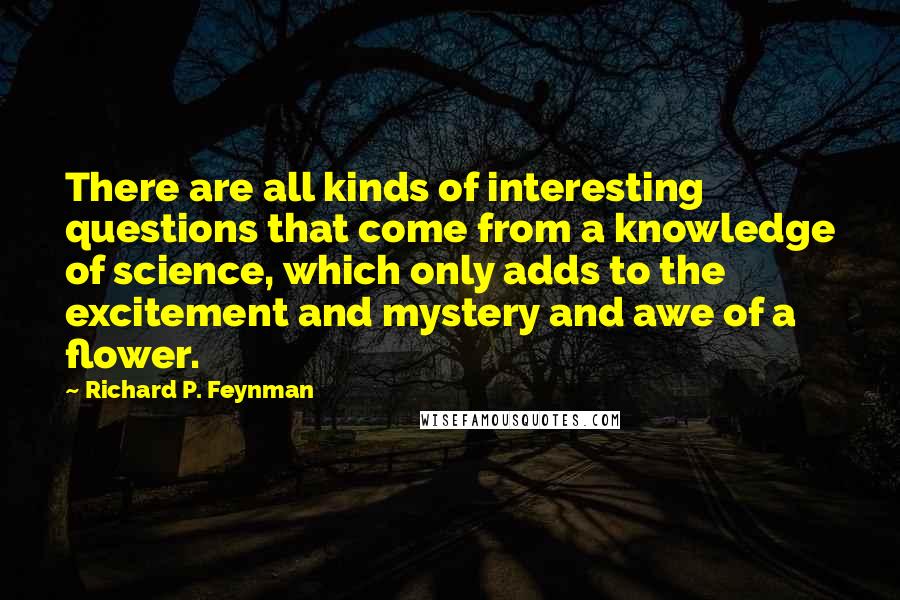 Richard P. Feynman Quotes: There are all kinds of interesting questions that come from a knowledge of science, which only adds to the excitement and mystery and awe of a flower.