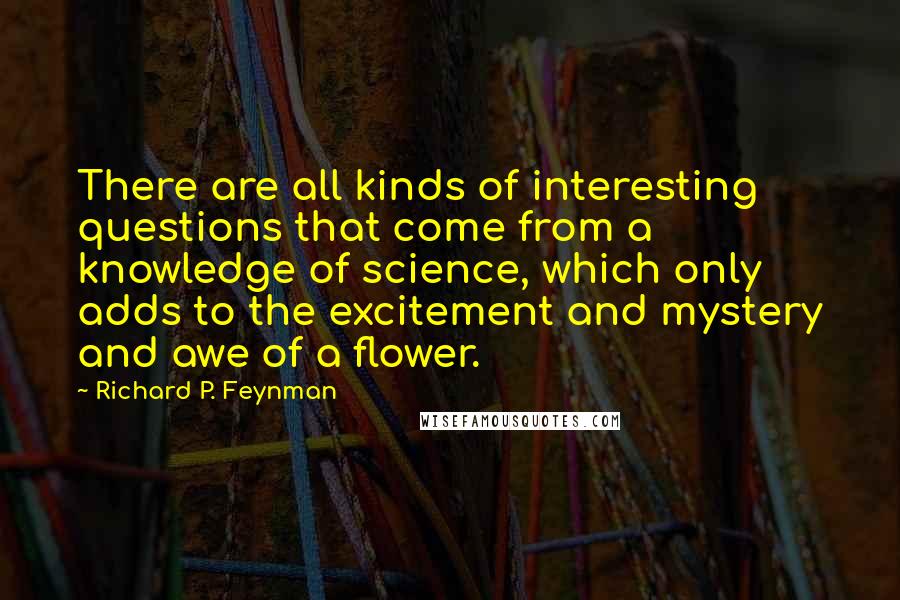 Richard P. Feynman Quotes: There are all kinds of interesting questions that come from a knowledge of science, which only adds to the excitement and mystery and awe of a flower.