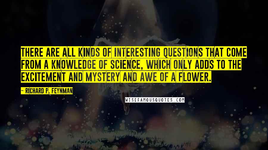 Richard P. Feynman Quotes: There are all kinds of interesting questions that come from a knowledge of science, which only adds to the excitement and mystery and awe of a flower.