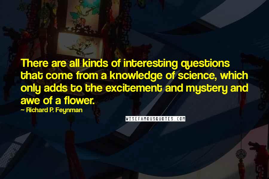 Richard P. Feynman Quotes: There are all kinds of interesting questions that come from a knowledge of science, which only adds to the excitement and mystery and awe of a flower.