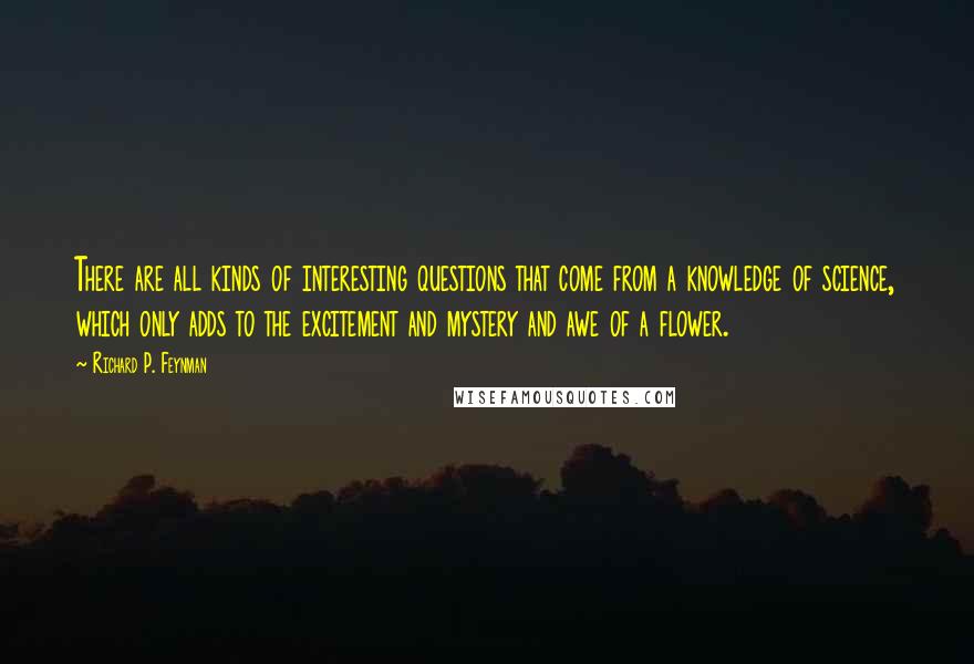 Richard P. Feynman Quotes: There are all kinds of interesting questions that come from a knowledge of science, which only adds to the excitement and mystery and awe of a flower.