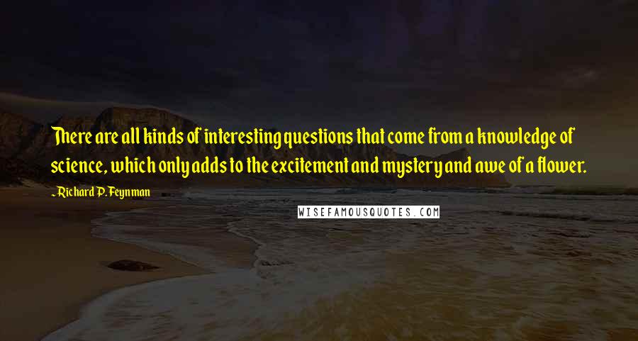 Richard P. Feynman Quotes: There are all kinds of interesting questions that come from a knowledge of science, which only adds to the excitement and mystery and awe of a flower.