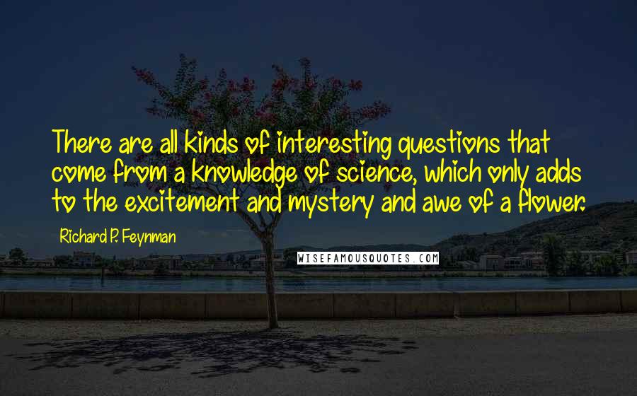 Richard P. Feynman Quotes: There are all kinds of interesting questions that come from a knowledge of science, which only adds to the excitement and mystery and awe of a flower.