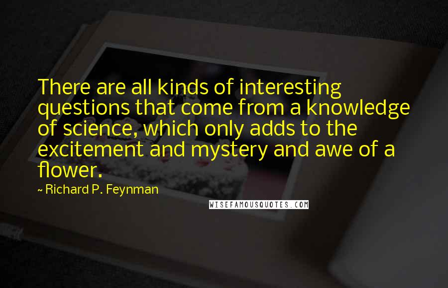 Richard P. Feynman Quotes: There are all kinds of interesting questions that come from a knowledge of science, which only adds to the excitement and mystery and awe of a flower.