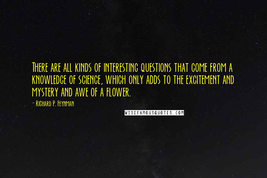 Richard P. Feynman Quotes: There are all kinds of interesting questions that come from a knowledge of science, which only adds to the excitement and mystery and awe of a flower.