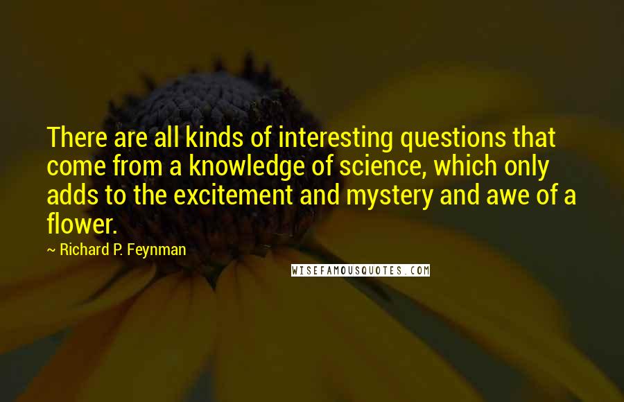 Richard P. Feynman Quotes: There are all kinds of interesting questions that come from a knowledge of science, which only adds to the excitement and mystery and awe of a flower.