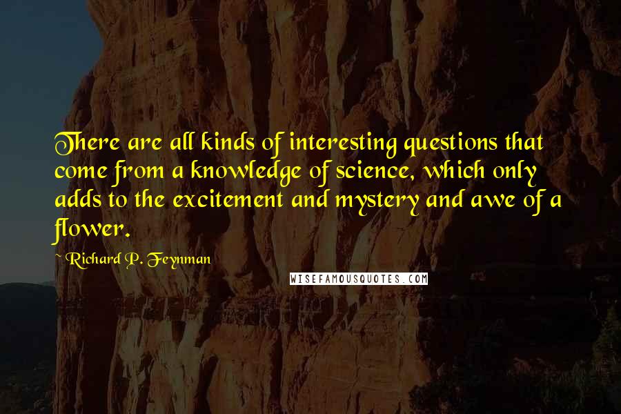 Richard P. Feynman Quotes: There are all kinds of interesting questions that come from a knowledge of science, which only adds to the excitement and mystery and awe of a flower.