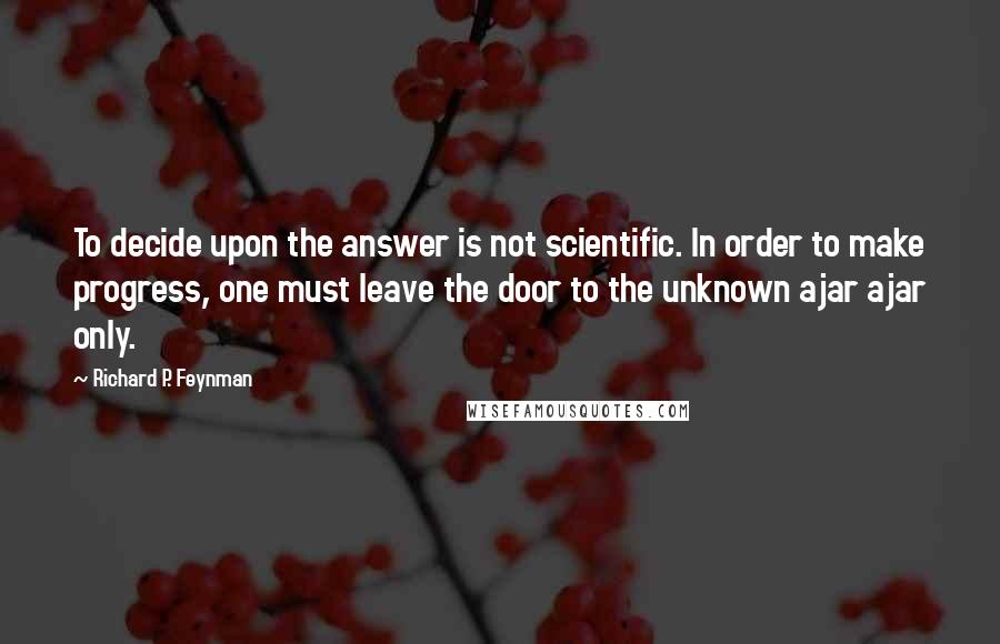 Richard P. Feynman Quotes: To decide upon the answer is not scientific. In order to make progress, one must leave the door to the unknown ajar ajar only.