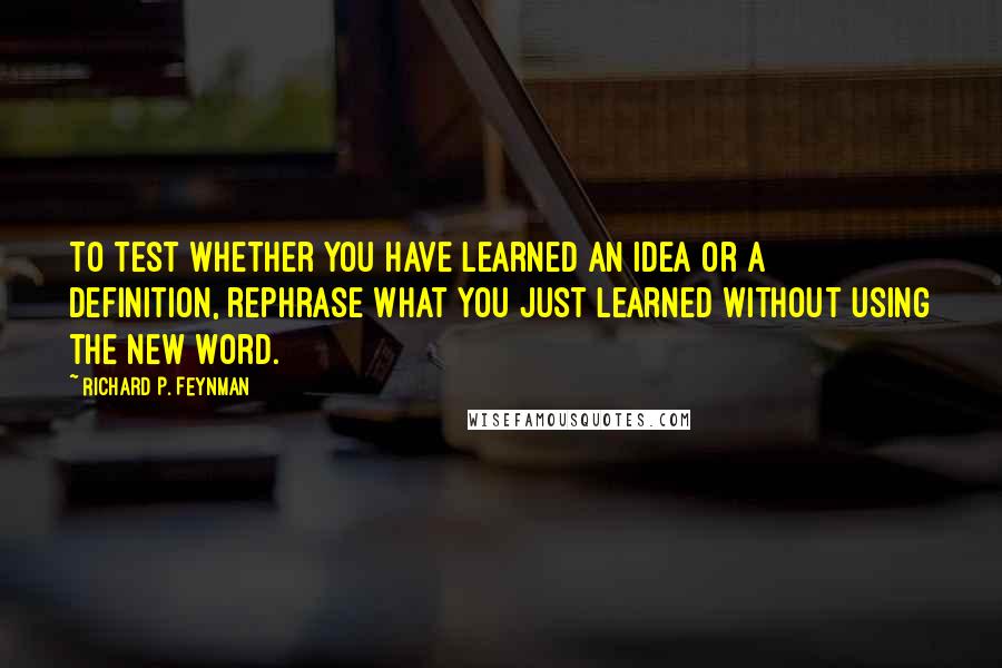 Richard P. Feynman Quotes: To test whether you have learned an idea or a definition, rephrase what you just learned without using the new word.