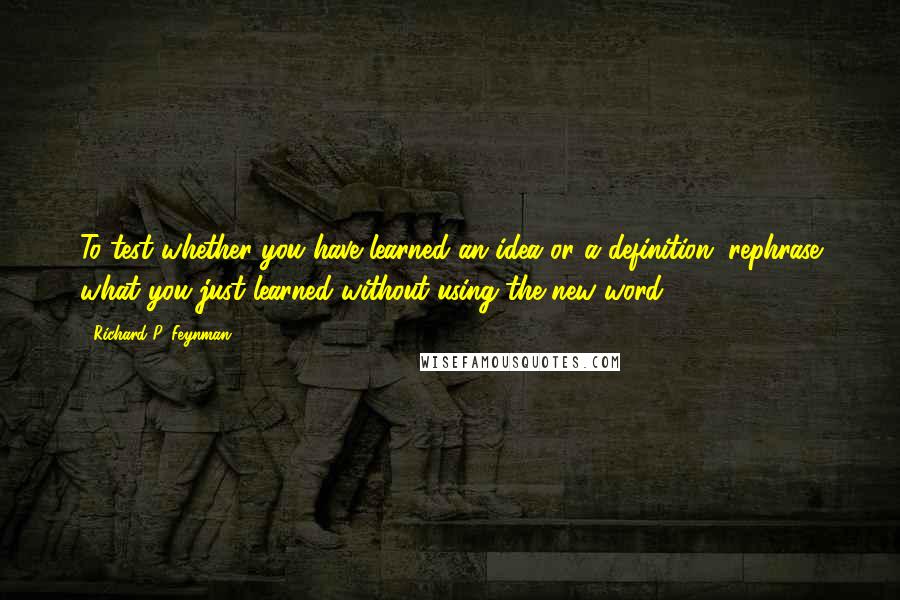 Richard P. Feynman Quotes: To test whether you have learned an idea or a definition, rephrase what you just learned without using the new word.