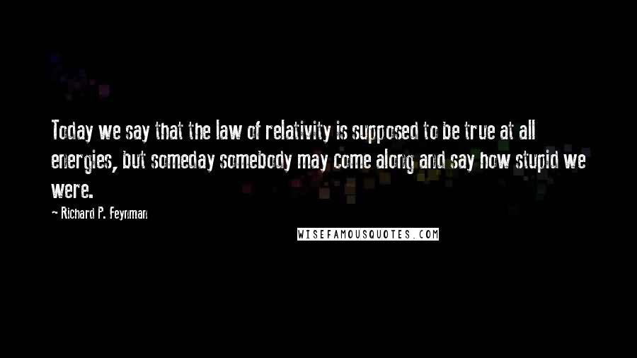 Richard P. Feynman Quotes: Today we say that the law of relativity is supposed to be true at all energies, but someday somebody may come along and say how stupid we were.