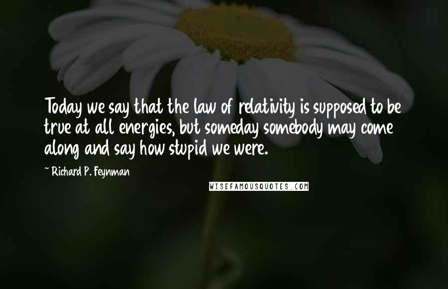 Richard P. Feynman Quotes: Today we say that the law of relativity is supposed to be true at all energies, but someday somebody may come along and say how stupid we were.