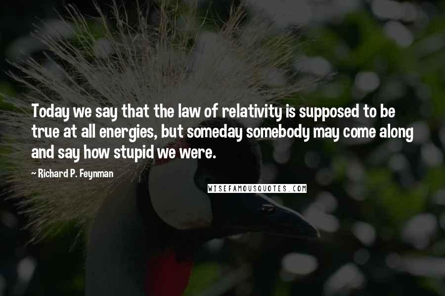 Richard P. Feynman Quotes: Today we say that the law of relativity is supposed to be true at all energies, but someday somebody may come along and say how stupid we were.