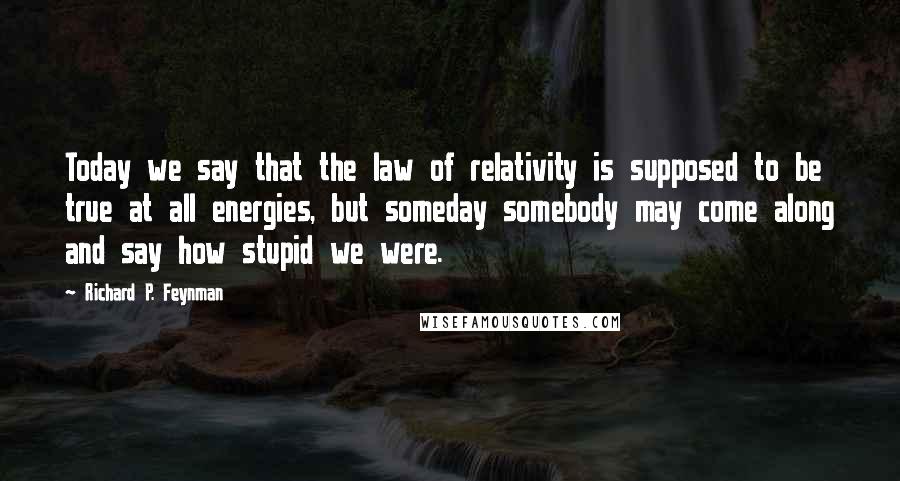 Richard P. Feynman Quotes: Today we say that the law of relativity is supposed to be true at all energies, but someday somebody may come along and say how stupid we were.