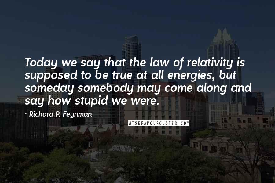 Richard P. Feynman Quotes: Today we say that the law of relativity is supposed to be true at all energies, but someday somebody may come along and say how stupid we were.