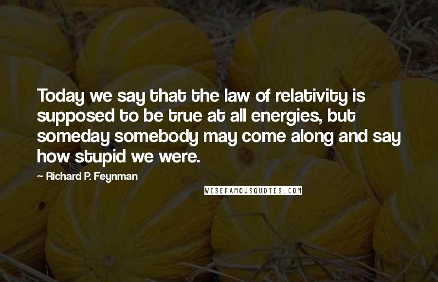 Richard P. Feynman Quotes: Today we say that the law of relativity is supposed to be true at all energies, but someday somebody may come along and say how stupid we were.