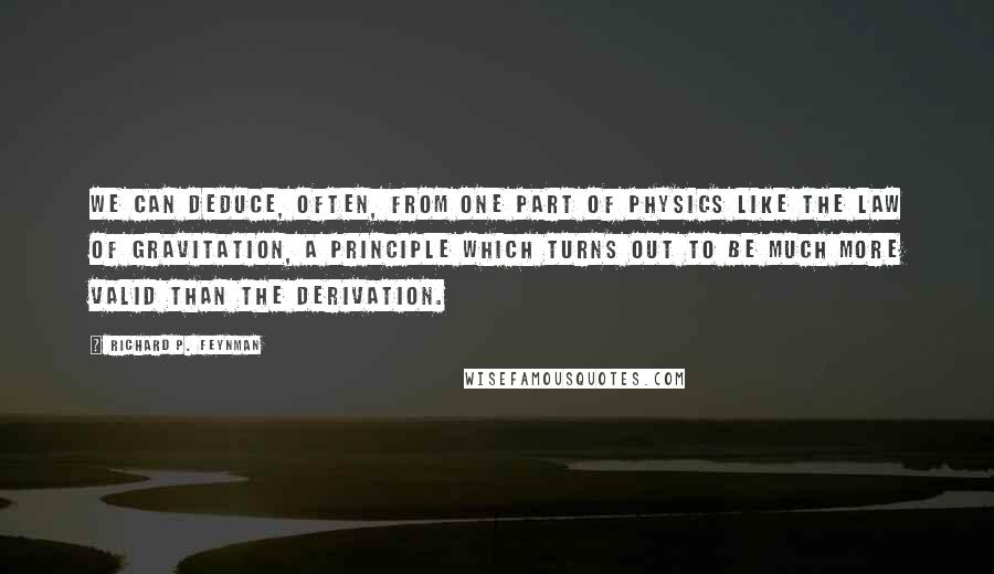 Richard P. Feynman Quotes: We can deduce, often, from one part of physics like the law of gravitation, a principle which turns out to be much more valid than the derivation.