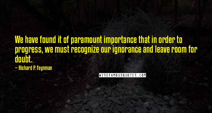 Richard P. Feynman Quotes: We have found it of paramount importance that in order to progress, we must recognize our ignorance and leave room for doubt.