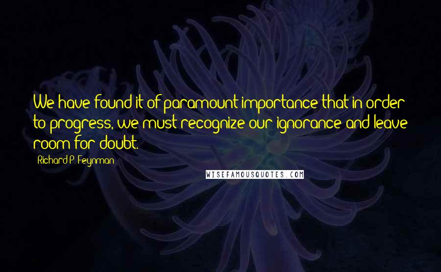 Richard P. Feynman Quotes: We have found it of paramount importance that in order to progress, we must recognize our ignorance and leave room for doubt.