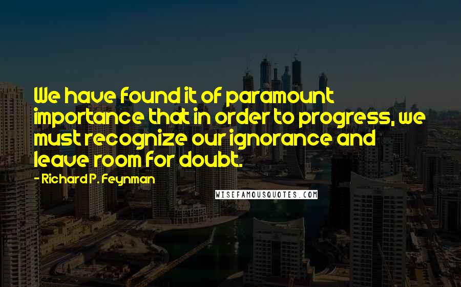 Richard P. Feynman Quotes: We have found it of paramount importance that in order to progress, we must recognize our ignorance and leave room for doubt.
