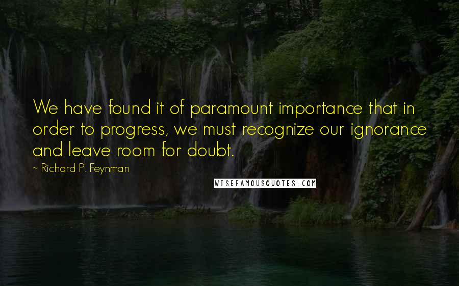 Richard P. Feynman Quotes: We have found it of paramount importance that in order to progress, we must recognize our ignorance and leave room for doubt.