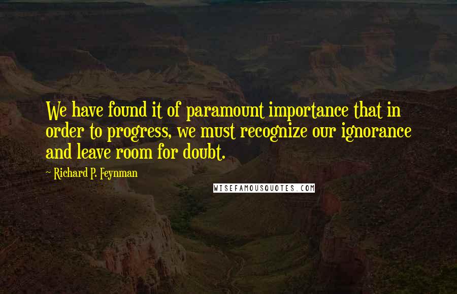 Richard P. Feynman Quotes: We have found it of paramount importance that in order to progress, we must recognize our ignorance and leave room for doubt.